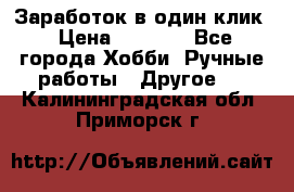 Заработок в один клик › Цена ­ 1 000 - Все города Хобби. Ручные работы » Другое   . Калининградская обл.,Приморск г.
